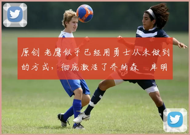 原创 老鹰似乎已经用勇士从未做到的方式,彻底激活了乔纳森・库明加