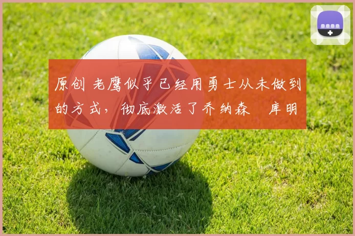 原创 老鹰似乎已经用勇士从未做到的方式，彻底激活了乔纳森・库明加