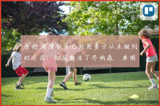 原创 老鹰似乎已经用勇士从未做到的方式，彻底激活了乔纳森・库明加