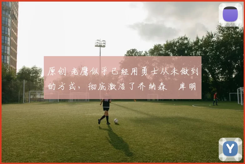 原创 老鹰似乎已经用勇士从未做到的方式,彻底激活了乔纳森・库明加