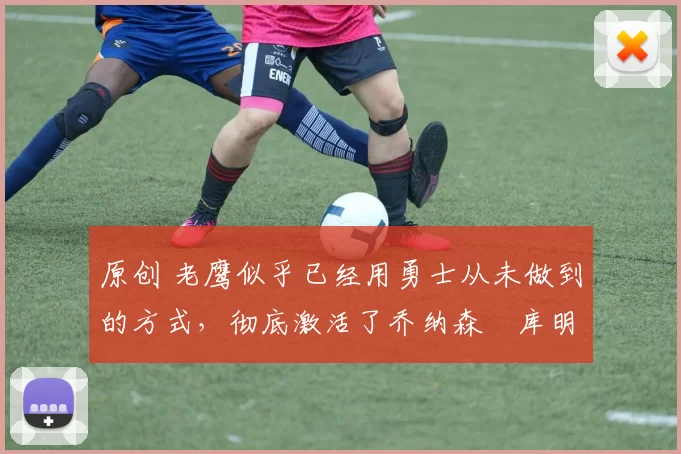 原创 老鹰似乎已经用勇士从未做到的方式，彻底激活了乔纳森・库明加