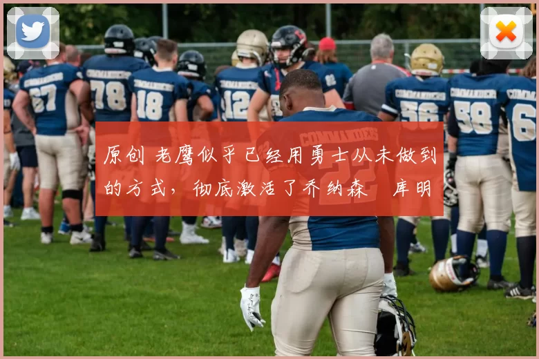 原创 老鹰似乎已经用勇士从未做到的方式，彻底激活了乔纳森・库明加