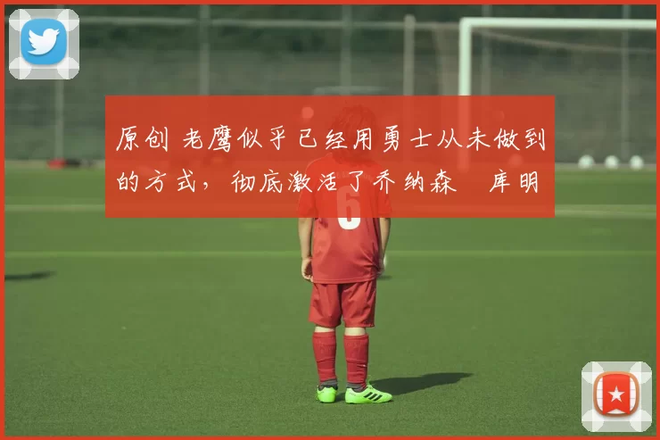 原创 老鹰似乎已经用勇士从未做到的方式,彻底激活了乔纳森・库明加