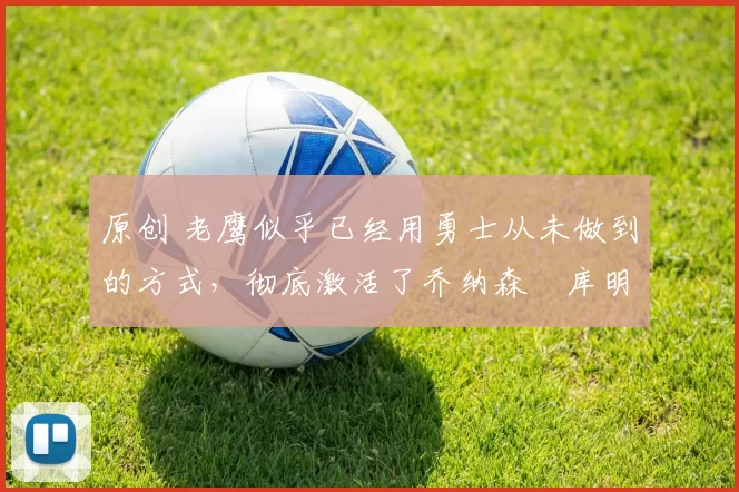 原创 老鹰似乎已经用勇士从未做到的方式，彻底激活了乔纳森・库明加