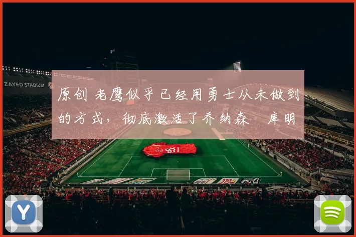 原创 老鹰似乎已经用勇士从未做到的方式，彻底激活了乔纳森・库明加