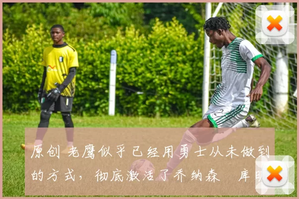 原创 老鹰似乎已经用勇士从未做到的方式，彻底激活了乔纳森・库明加