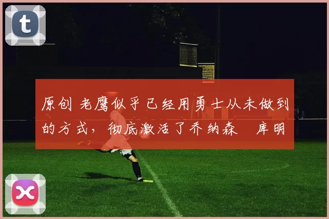 原创 老鹰似乎已经用勇士从未做到的方式，彻底激活了乔纳森・库明加