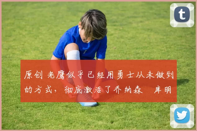 原创 老鹰似乎已经用勇士从未做到的方式，彻底激活了乔纳森・库明加