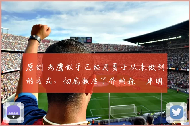 原创 老鹰似乎已经用勇士从未做到的方式，彻底激活了乔纳森・库明加