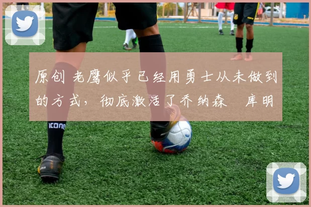 原创 老鹰似乎已经用勇士从未做到的方式,彻底激活了乔纳森・库明加