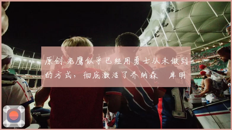 原创 老鹰似乎已经用勇士从未做到的方式,彻底激活了乔纳森・库明加