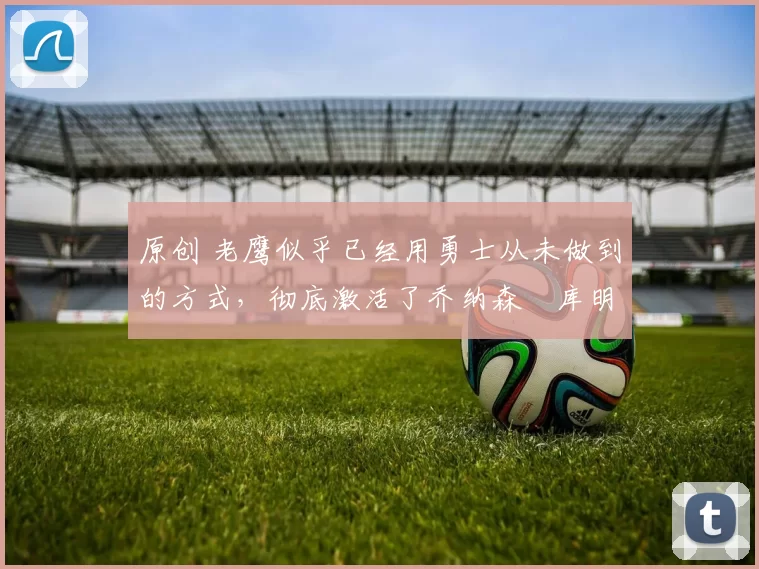 原创 老鹰似乎已经用勇士从未做到的方式，彻底激活了乔纳森・库明加