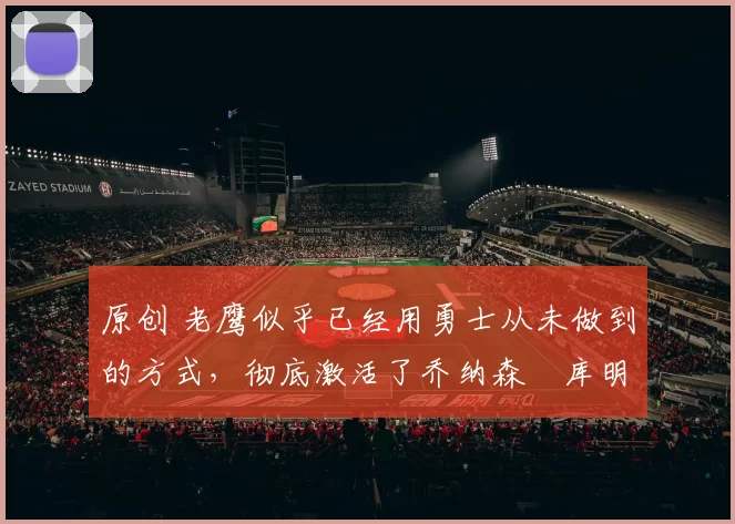 原创 老鹰似乎已经用勇士从未做到的方式，彻底激活了乔纳森・库明加