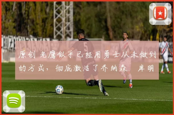 原创 老鹰似乎已经用勇士从未做到的方式，彻底激活了乔纳森・库明加