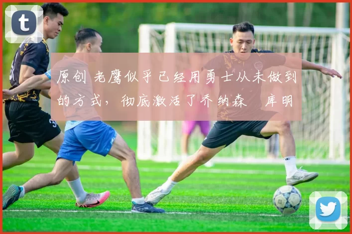 原创 老鹰似乎已经用勇士从未做到的方式,彻底激活了乔纳森・库明加