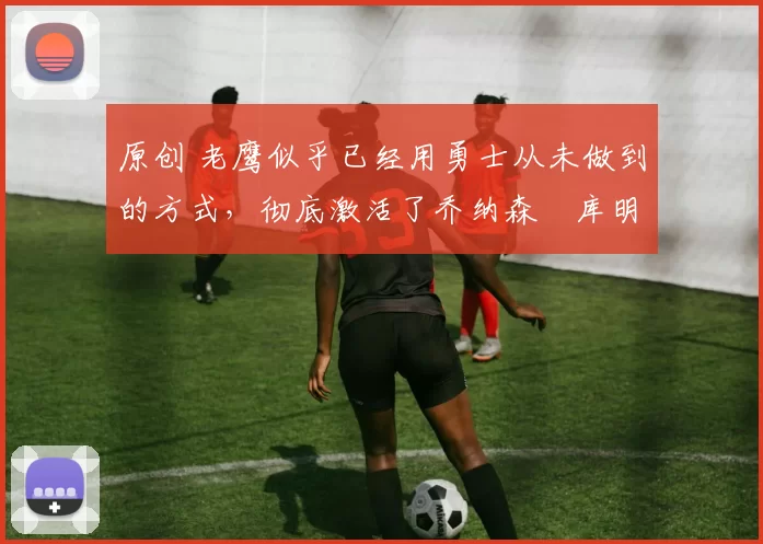 原创 老鹰似乎已经用勇士从未做到的方式,彻底激活了乔纳森・库明加