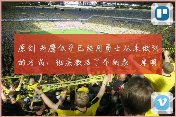 原创 老鹰似乎已经用勇士从未做到的方式，彻底激活了乔纳森・库明加