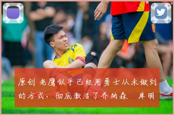 原创 老鹰似乎已经用勇士从未做到的方式，彻底激活了乔纳森・库明加