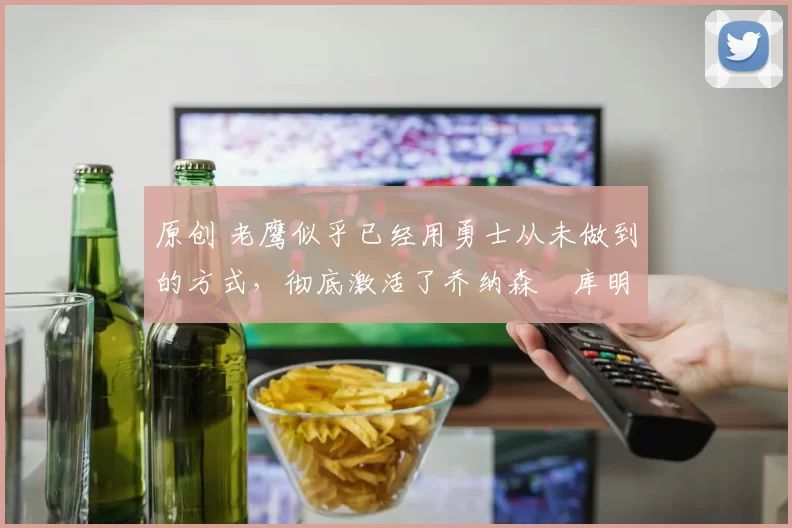 原创 老鹰似乎已经用勇士从未做到的方式，彻底激活了乔纳森・库明加