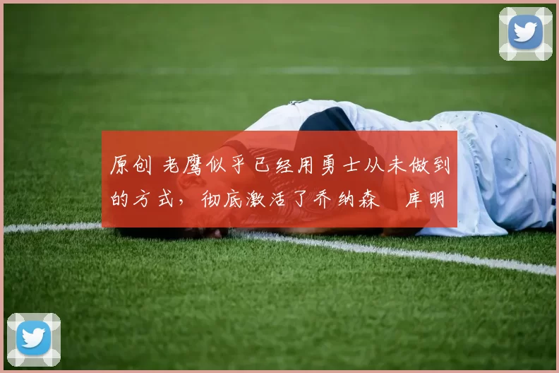 原创 老鹰似乎已经用勇士从未做到的方式,彻底激活了乔纳森・库明加