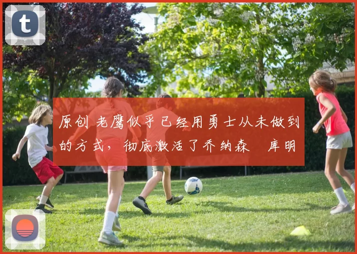 原创 老鹰似乎已经用勇士从未做到的方式，彻底激活了乔纳森・库明加