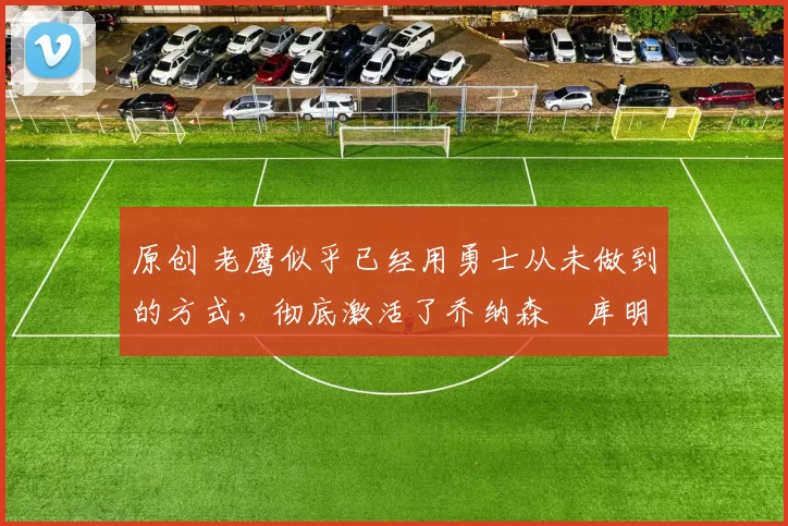 原创 老鹰似乎已经用勇士从未做到的方式,彻底激活了乔纳森・库明加