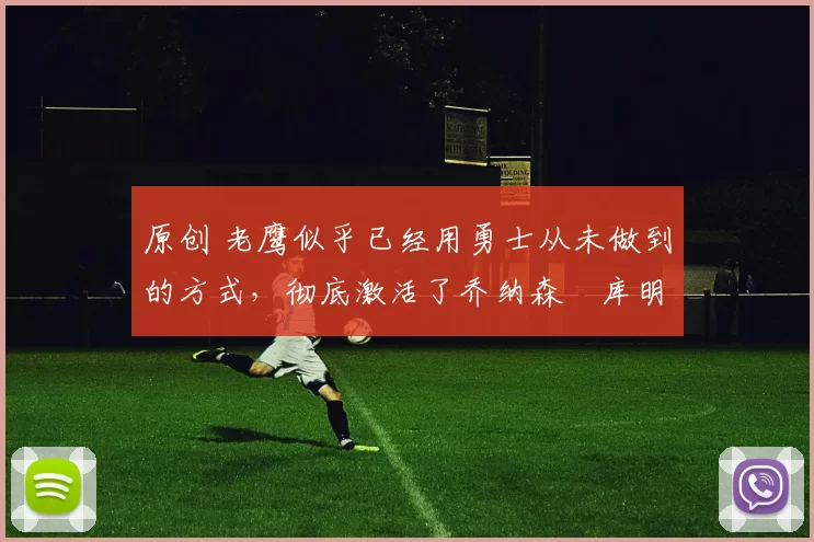 原创 老鹰似乎已经用勇士从未做到的方式,彻底激活了乔纳森・库明加