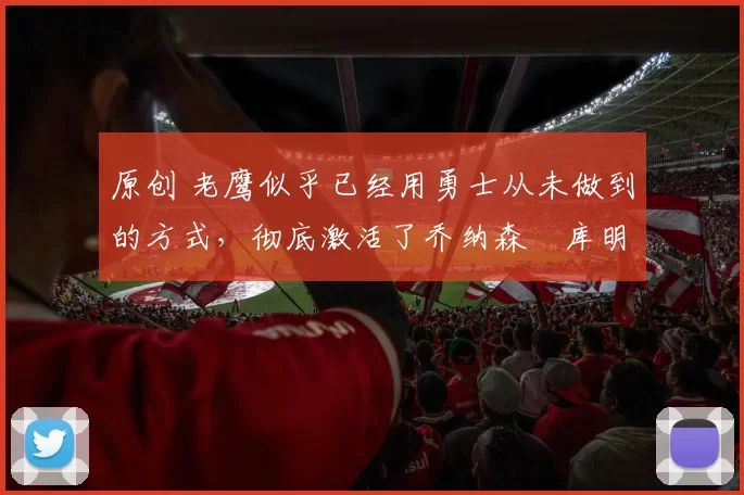 原创 老鹰似乎已经用勇士从未做到的方式,彻底激活了乔纳森・库明加