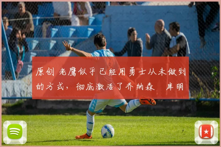 原创 老鹰似乎已经用勇士从未做到的方式,彻底激活了乔纳森・库明加