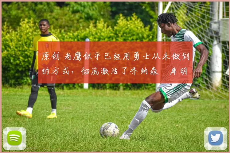 原创 老鹰似乎已经用勇士从未做到的方式，彻底激活了乔纳森・库明加