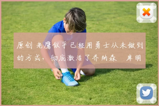 原创 老鹰似乎已经用勇士从未做到的方式,彻底激活了乔纳森・库明加