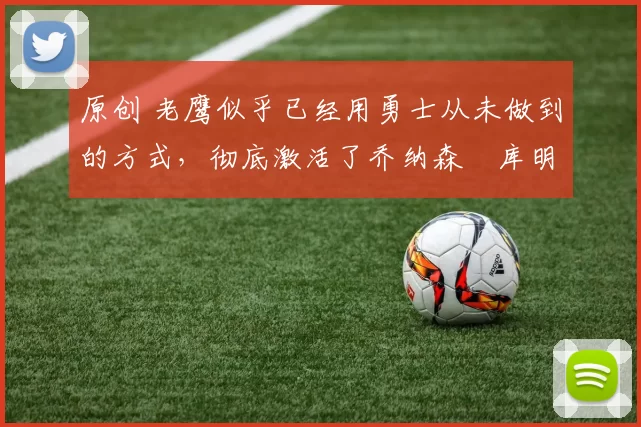 原创 老鹰似乎已经用勇士从未做到的方式，彻底激活了乔纳森・库明加