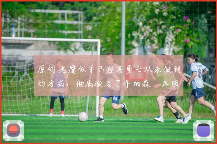 原创 老鹰似乎已经用勇士从未做到的方式，彻底激活了乔纳森・库明加