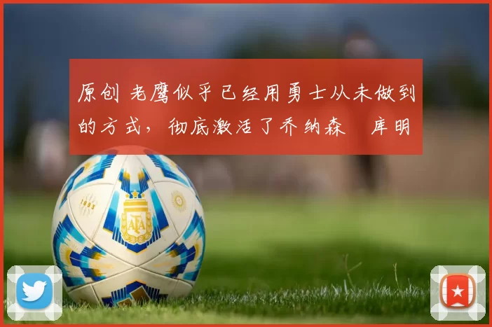 原创 老鹰似乎已经用勇士从未做到的方式，彻底激活了乔纳森・库明加