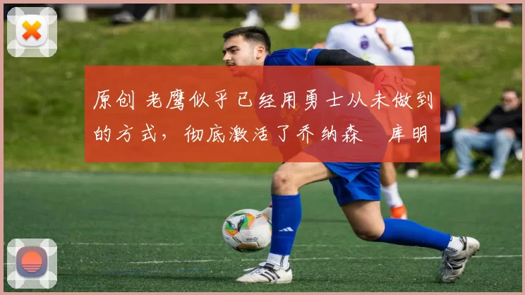 原创 老鹰似乎已经用勇士从未做到的方式,彻底激活了乔纳森・库明加