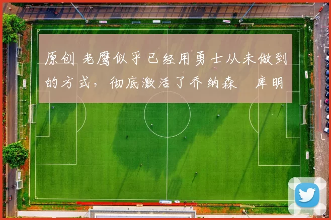 原创 老鹰似乎已经用勇士从未做到的方式,彻底激活了乔纳森・库明加