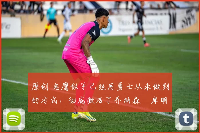 原创 老鹰似乎已经用勇士从未做到的方式,彻底激活了乔纳森・库明加