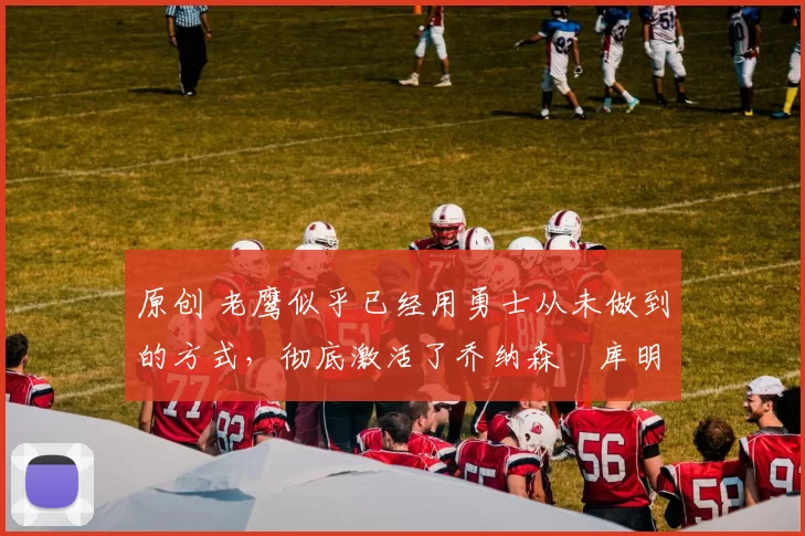 原创 老鹰似乎已经用勇士从未做到的方式，彻底激活了乔纳森・库明加