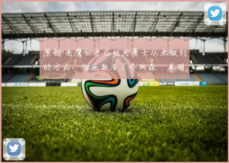 原创 老鹰似乎已经用勇士从未做到的方式,彻底激活了乔纳森・库明加