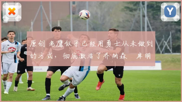 原创 老鹰似乎已经用勇士从未做到的方式,彻底激活了乔纳森・库明加