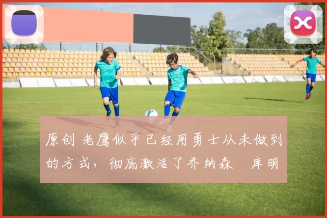 原创 老鹰似乎已经用勇士从未做到的方式，彻底激活了乔纳森・库明加