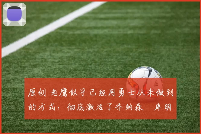 原创 老鹰似乎已经用勇士从未做到的方式，彻底激活了乔纳森・库明加