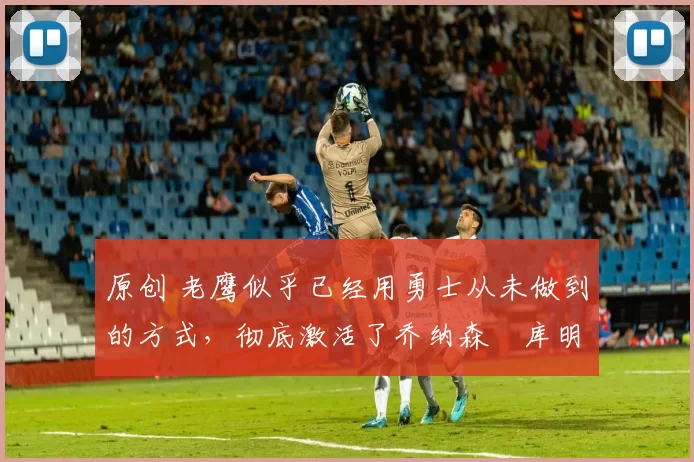 原创 老鹰似乎已经用勇士从未做到的方式,彻底激活了乔纳森・库明加