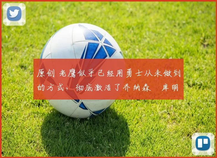 原创 老鹰似乎已经用勇士从未做到的方式，彻底激活了乔纳森・库明加