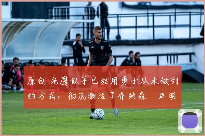 原创 老鹰似乎已经用勇士从未做到的方式,彻底激活了乔纳森・库明加