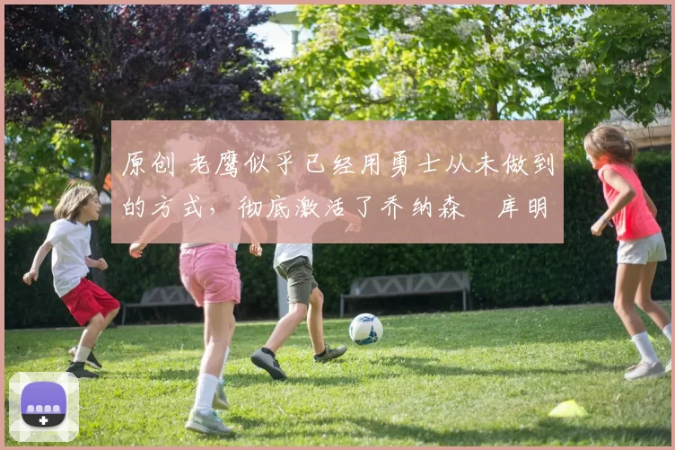 原创 老鹰似乎已经用勇士从未做到的方式，彻底激活了乔纳森・库明加