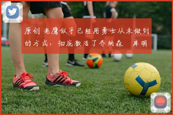 原创 老鹰似乎已经用勇士从未做到的方式，彻底激活了乔纳森・库明加