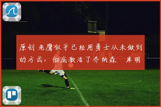 原创 老鹰似乎已经用勇士从未做到的方式,彻底激活了乔纳森・库明加