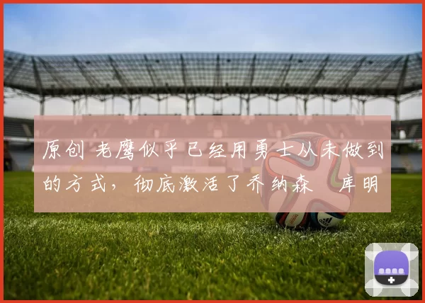 原创 老鹰似乎已经用勇士从未做到的方式,彻底激活了乔纳森・库明加