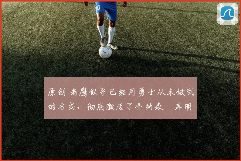 原创 老鹰似乎已经用勇士从未做到的方式,彻底激活了乔纳森・库明加